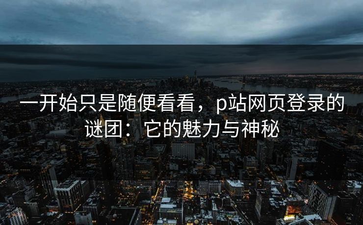 一开始只是随便看看,p站网页登录的谜团:它的魅力与神秘 一开始只是随便看看,p站网页登录的谜团:它的魅力与神秘