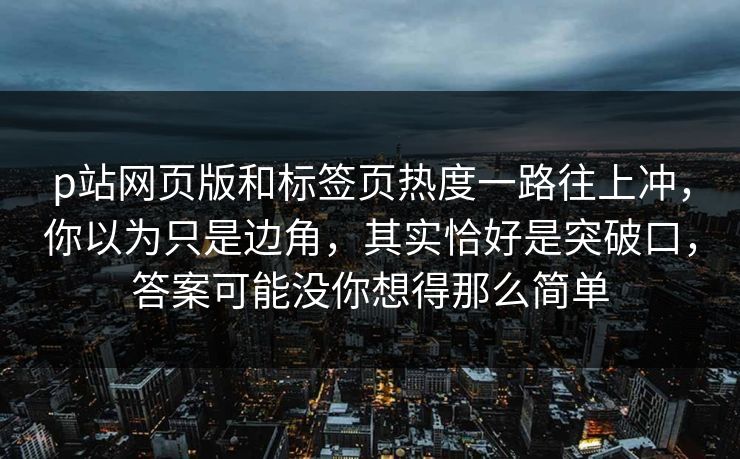 p站网页版和标签页热度一路往上冲，你以为只是边角，其实恰好是突破口，答案可能没你想得那么简单